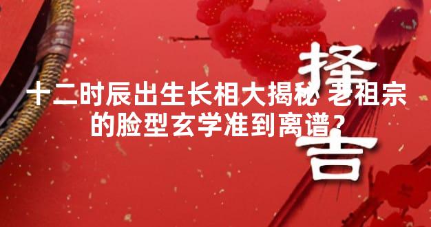 十二时辰出生长相大揭秘 老祖宗的脸型玄学准到离谱？